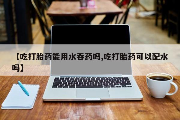 堕胎药在线付款【吃打胎药能用水吞药吗,吃打胎药可以配水吗】