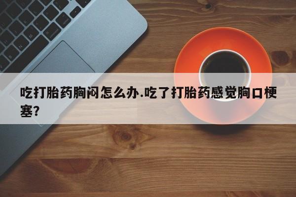 堕胎药在线付款吃打胎药胸闷怎么办.吃了打胎药感觉胸口梗塞？