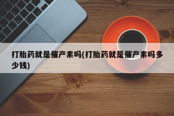 堕胎药在线付款打胎药就是催产素吗(打胎药就是催产素吗多少钱)