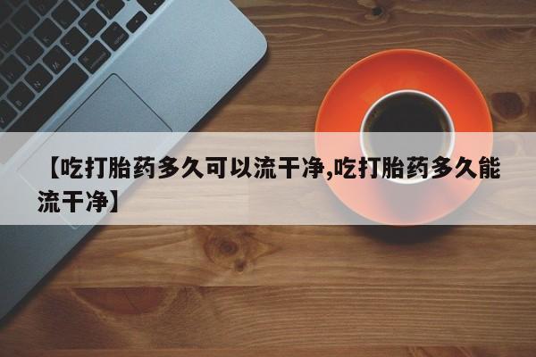 堕胎药在线付款【吃打胎药多久可以流干净,吃打胎药多久能流干净】