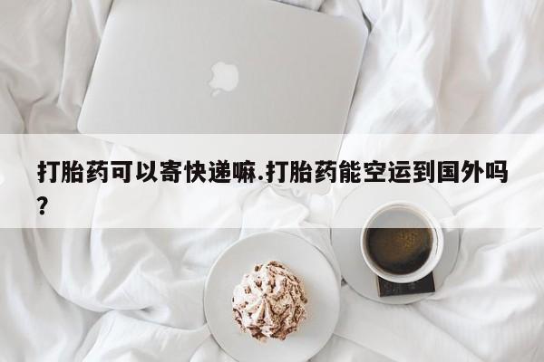 堕胎药在线付款打胎药可以寄快递嘛.打胎药能空运到国外吗？