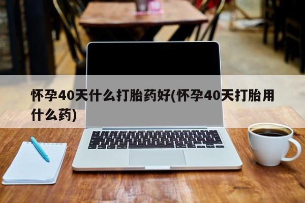 堕胎药在线付款怀孕40天什么打胎药好(怀孕40天打胎用什么药)