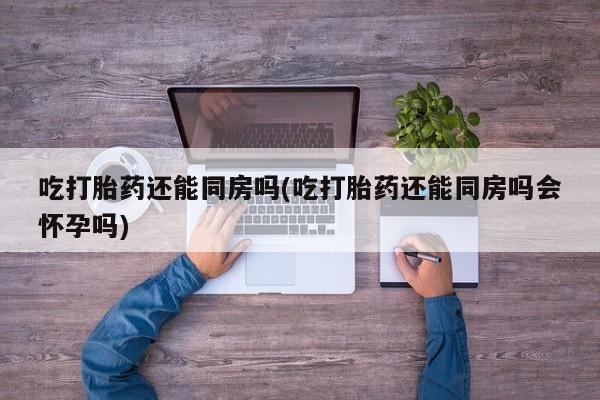 堕胎药在线付款吃打胎药还能同房吗(吃打胎药还能同房吗会怀孕吗)