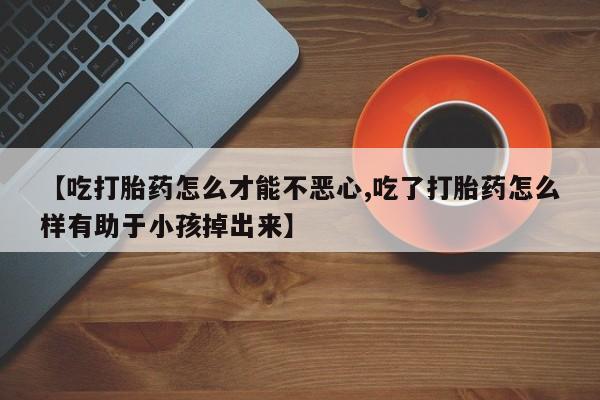 堕胎药在线付款【吃打胎药怎么才能不恶心,吃了打胎药怎么样有助于小孩掉出来】