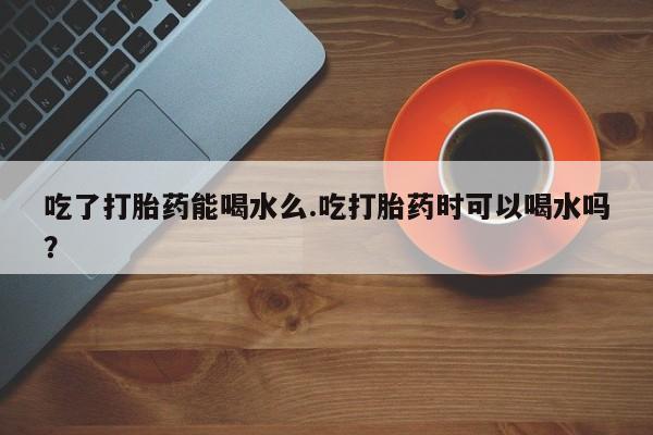 堕胎药在线付款吃了打胎药能喝水么.吃打胎药时可以喝水吗？
