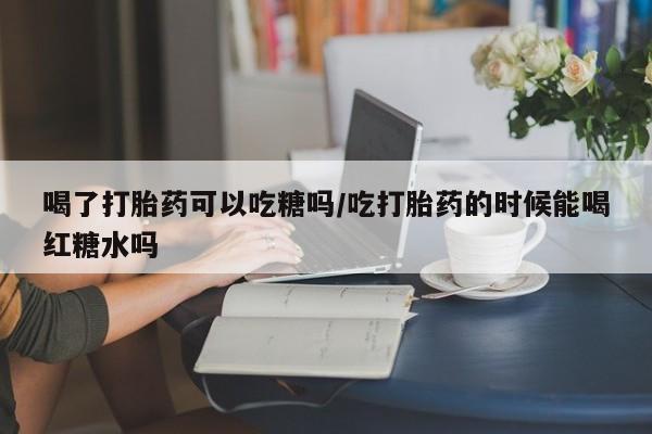 堕胎药在线付款喝了打胎药可以吃糖吗/吃打胎药的时候能喝红糖水吗