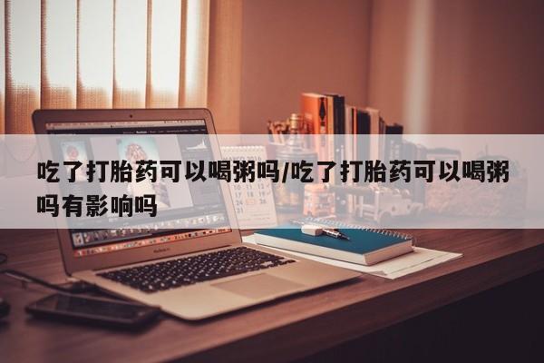堕胎药在线付款吃了打胎药可以喝粥吗/吃了打胎药可以喝粥吗有影响吗