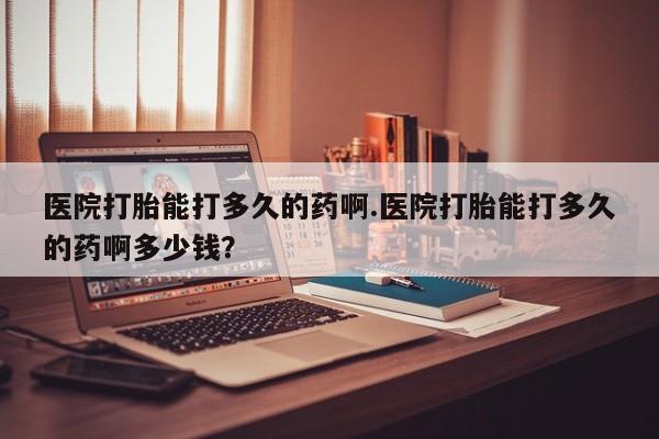 堕胎药在线付款医院打胎能打多久的药啊.医院打胎能打多久的药啊多少钱？