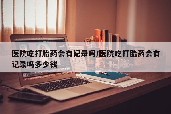 堕胎药在线付款医院吃打胎药会有记录吗/医院吃打胎药会有记录吗多少钱