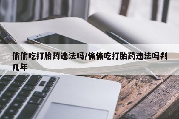 堕胎药在线付款偷偷吃打胎药违法吗/偷偷吃打胎药违法吗判几年
