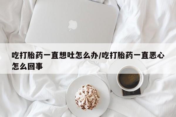堕胎药在线付款吃打胎药一直想吐怎么办/吃打胎药一直恶心怎么回事