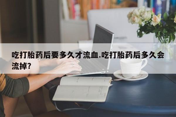 堕胎药在线付款吃打胎药后要多久才流血.吃打胎药后多久会流掉？