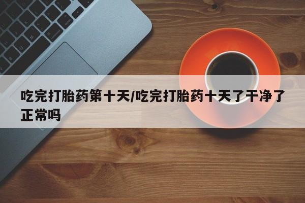 堕胎药在线付款吃完打胎药第十天/吃完打胎药十天了干净了正常吗