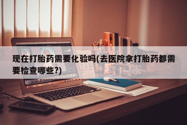 堕胎药在线付款现在打胎药需要化验吗(去医院拿打胎药都需要检查哪些?)