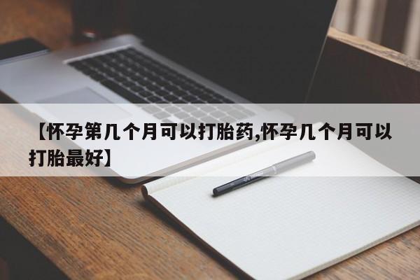 堕胎药在线付款【怀孕第几个月可以打胎药,怀孕几个月可以打胎最好】