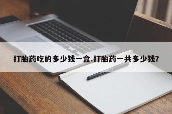 堕胎药在线付款打胎药吃的多少钱一盒.打胎药一共多少钱？