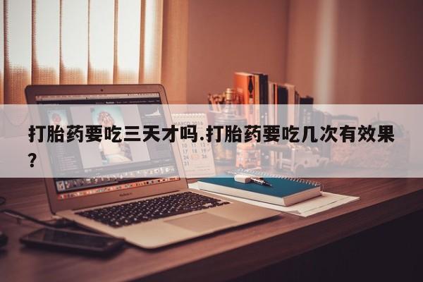 堕胎药在线付款打胎药要吃三天才吗.打胎药要吃几次有效果？