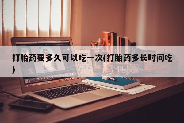 堕胎药在线付款打胎药要多久可以吃一次(打胎药多长时间吃)