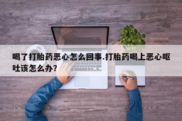 堕胎药在线付款喝了打胎药恶心怎么回事.打胎药喝上恶心呕吐该怎么办？