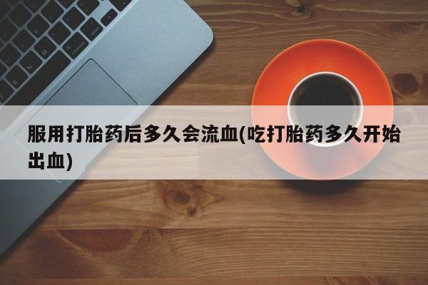 堕胎药在线付款服用打胎药后多久会流血(吃打胎药多久开始出血)