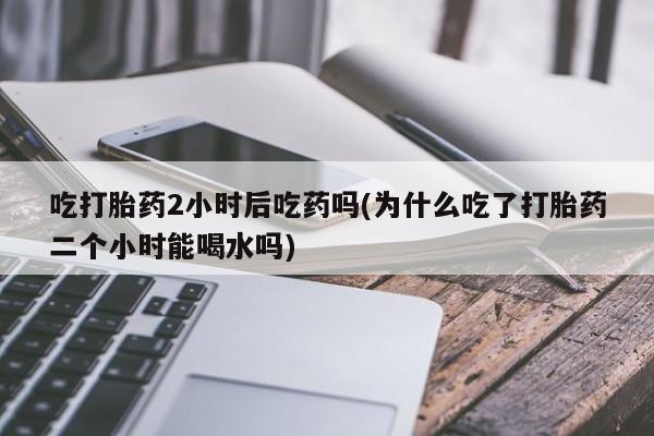 堕胎药在线付款吃打胎药2小时后吃药吗(为什么吃了打胎药二个小时能喝水吗)