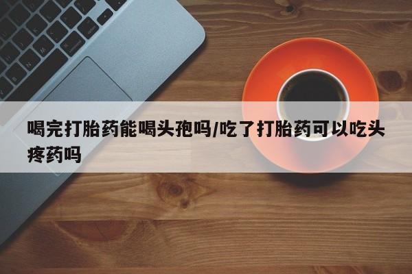 堕胎药在线付款喝完打胎药能喝头孢吗/吃了打胎药可以吃头疼药吗