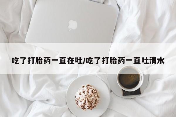 堕胎药在线付款吃了打胎药一直在吐/吃了打胎药一直吐清水