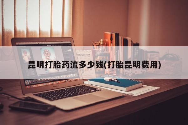 堕胎药在线付款昆明打胎药流多少钱(打胎昆明费用)