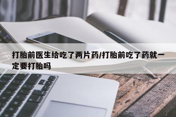 堕胎药在线付款打胎前医生给吃了两片药/打胎前吃了药就一定要打胎吗