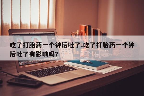 堕胎药在线付款吃了打胎药一个钟后吐了.吃了打胎药一个钟后吐了有影响吗？