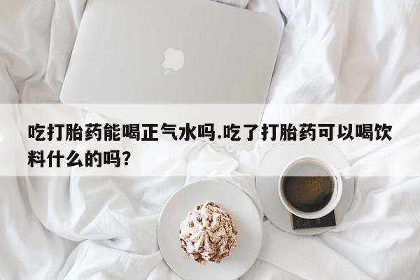 堕胎药在线付款吃打胎药能喝正气水吗.吃了打胎药可以喝饮料什么的吗？