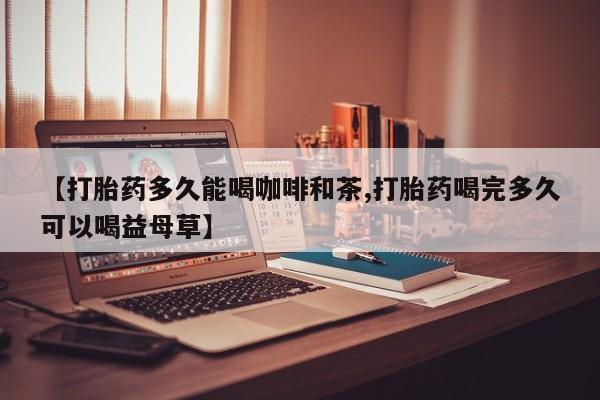 堕胎药在线付款【打胎药多久能喝咖啡和茶,打胎药喝完多久可以喝益母草】