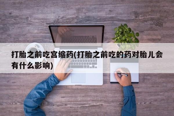 堕胎药在线付款打胎之前吃宫缩药(打胎之前吃的药对胎儿会有什么影响)