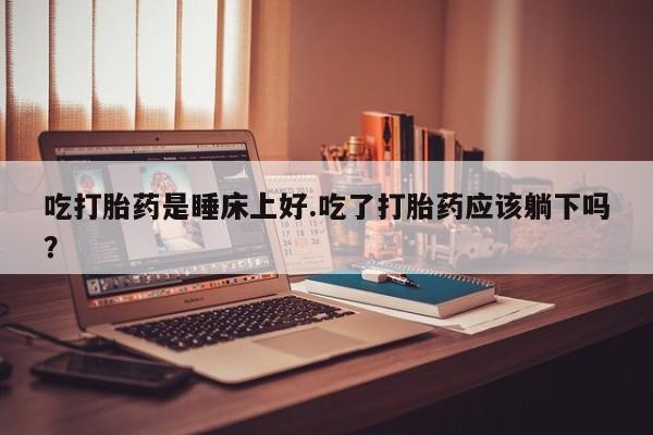 堕胎药在线付款吃打胎药是睡床上好.吃了打胎药应该躺下吗？