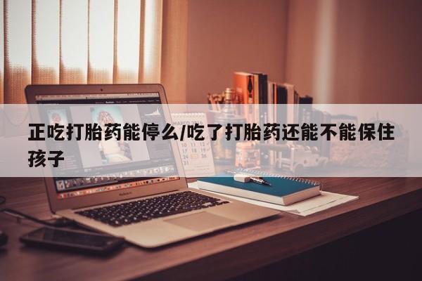 堕胎药在线付款正吃打胎药能停么/吃了打胎药还能不能保住孩子
