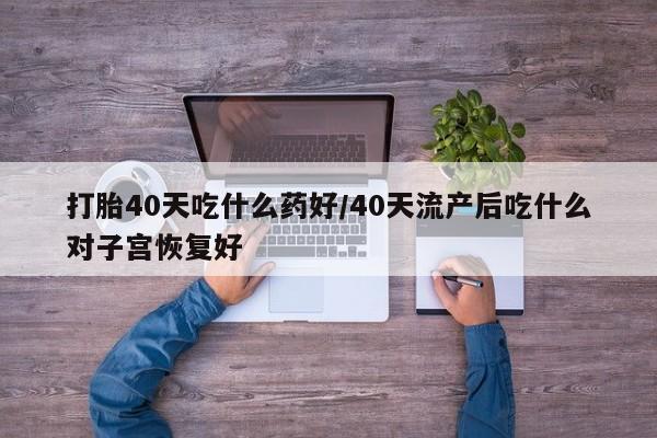 堕胎药在线付款打胎40天吃什么药好/40天流产后吃什么对子宫恢复好