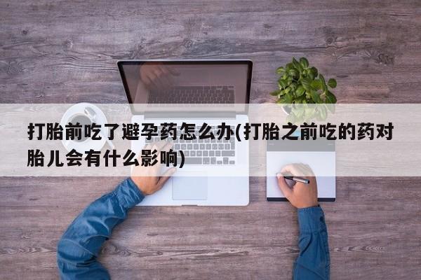 堕胎药在线付款打胎前吃了避孕药怎么办(打胎之前吃的药对胎儿会有什么影响)