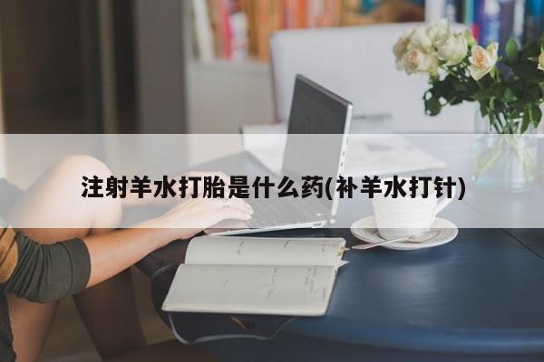 堕胎药在线付款注射羊水打胎是什么药(补羊水打针)