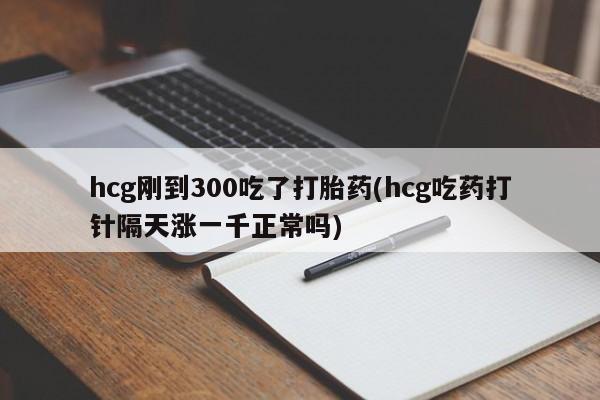 堕胎药在线付款hcg刚到300吃了打胎药(hcg吃药打针隔天涨一千正常吗)