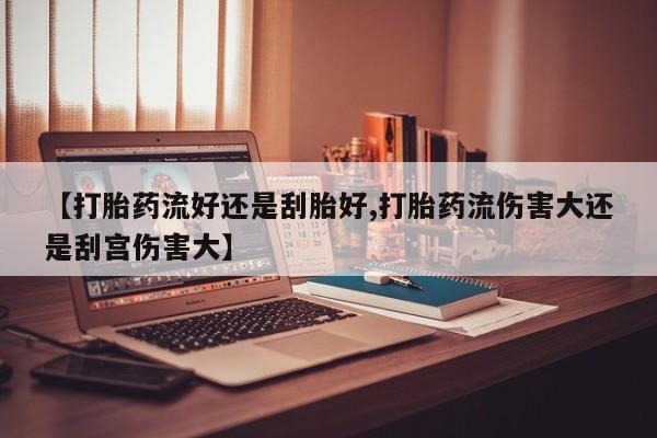 堕胎药在线付款【打胎药流好还是刮胎好,打胎药流伤害大还是刮宫伤害大】
