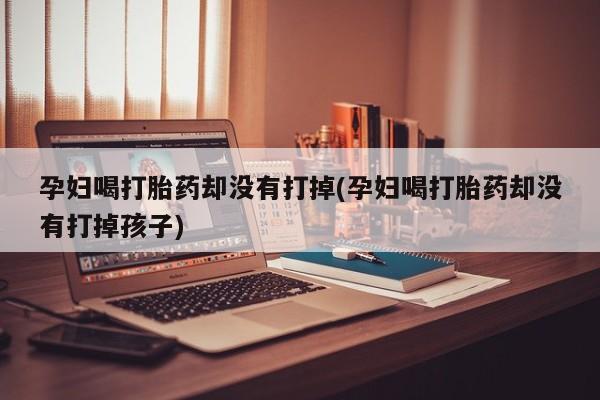 堕胎药在线付款孕妇喝打胎药却没有打掉(孕妇喝打胎药却没有打掉孩子)