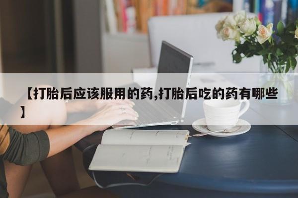 堕胎药在线付款【打胎后应该服用的药,打胎后吃的药有哪些】