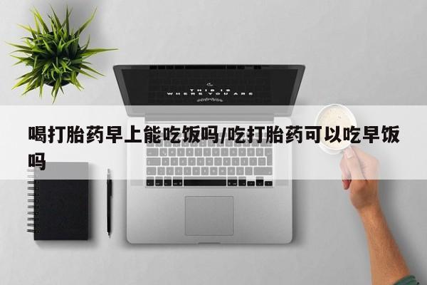 堕胎药在线付款喝打胎药早上能吃饭吗/吃打胎药可以吃早饭吗