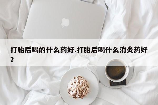 堕胎药在线付款打胎后喝的什么药好.打胎后喝什么消炎药好？