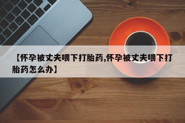 堕胎药在线付款【怀孕被丈夫喂下打胎药,怀孕被丈夫喂下打胎药怎么办】