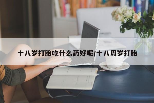 堕胎药在线付款十八岁打胎吃什么药好呢/十八周岁打胎