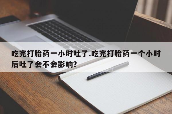 堕胎药在线付款吃完打胎药一小时吐了.吃完打胎药一个小时后吐了会不会影响？