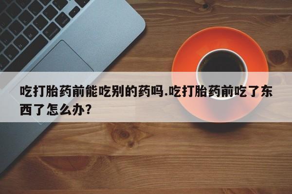 堕胎药在线付款吃打胎药前能吃别的药吗.吃打胎药前吃了东西了怎么办？