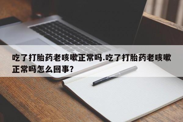堕胎药在线付款吃了打胎药老咳嗽正常吗.吃了打胎药老咳嗽正常吗怎么回事？