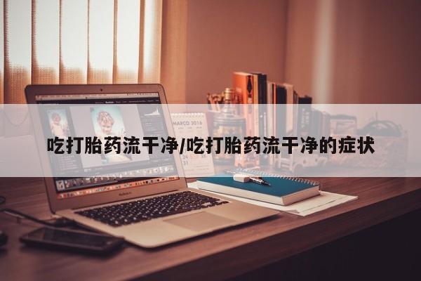 堕胎药在线付款吃打胎药流干净/吃打胎药流干净的症状